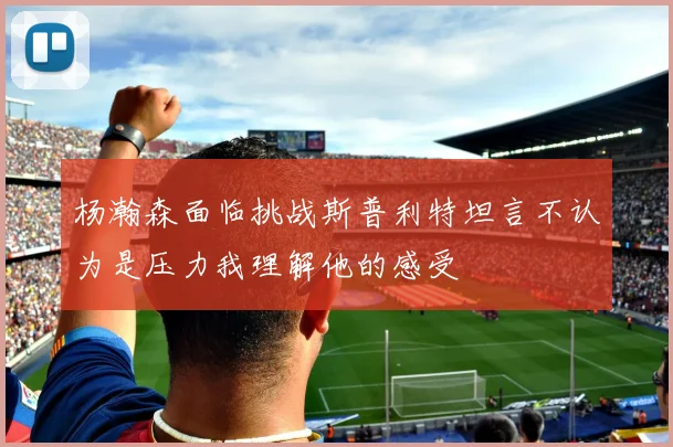 杨瀚森面临挑战斯普利特坦言不认为是压力我理解他的感受