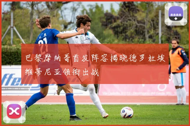 巴黎摩纳哥首发阵容揭晓德罗杜埃维蒂尼亚领衔出战