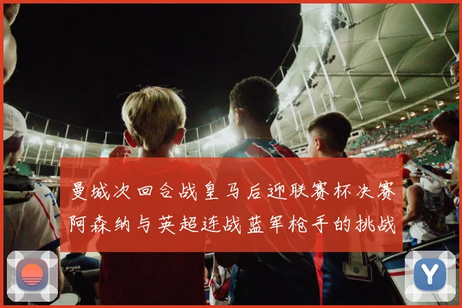 曼城次回合战皇马后迎联赛杯决赛阿森纳与英超连战蓝军枪手的挑战