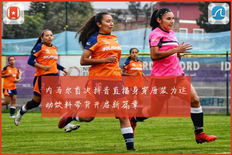 内马尔首次抖音直播身穿唐装为运动饮料带货开启新篇章