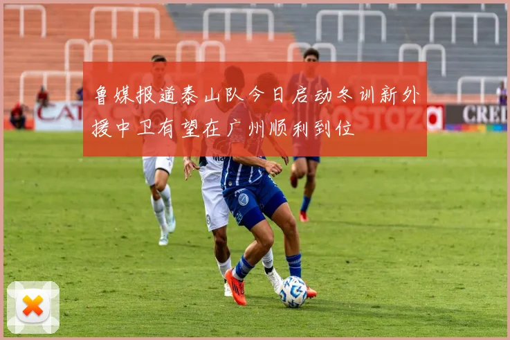 鲁媒报道泰山队今日启动冬训新外援中卫有望在广州顺利到位