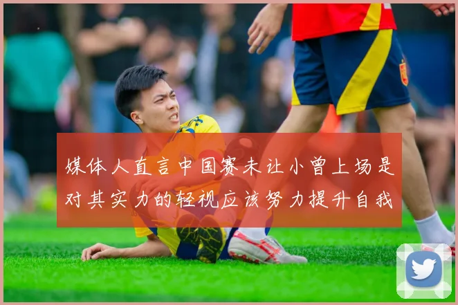 媒体人直言中国赛未让小曾上场是对其实力的轻视应该努力提升自我