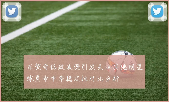 东契奇低效表现引发关注其他明星球员命中率稳定性对比分析