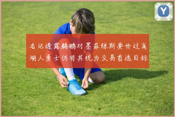 名记透露鹈鹕对墨菲琼斯要价过高湖人勇士仍将其视为交易首选目标