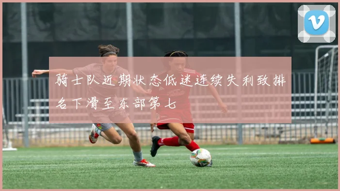 骑士队近期状态低迷连续失利致排名下滑至东部第七