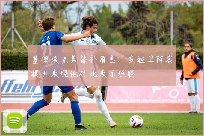 基德谈克莱替补角色：多控卫阵容提升表现他对此表示理解
