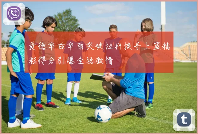 爱德华兹华丽突破拉杆换手上篮精彩得分引爆全场激情