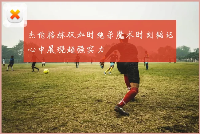杰伦格林双加时绝杀魔术时刻铭记心中展现超强实力