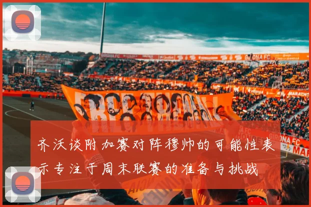 齐沃谈附加赛对阵穆帅的可能性表示专注于周末联赛的准备与挑战