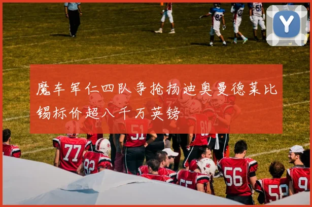 魔车军仁四队争抢扬迪奥曼德莱比锡标价超八千万英镑