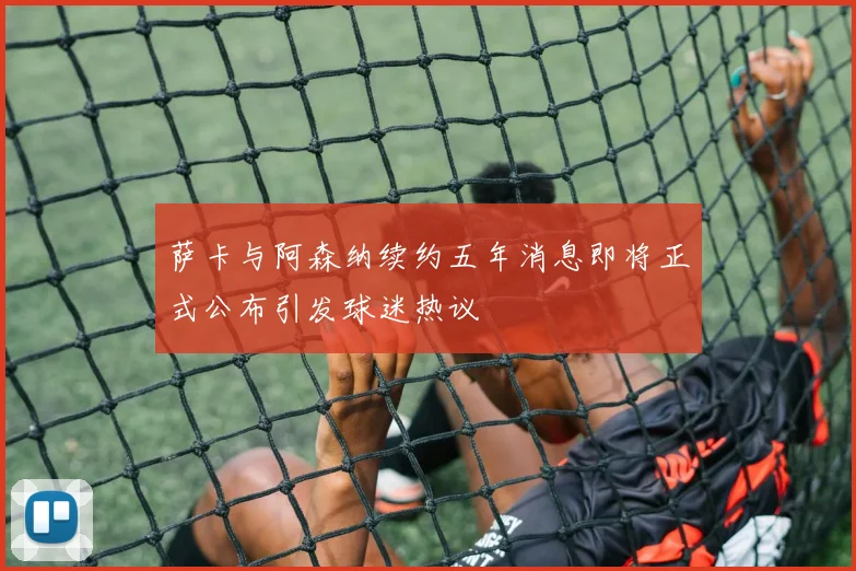 萨卡与阿森纳续约五年消息即将正式公布引发球迷热议