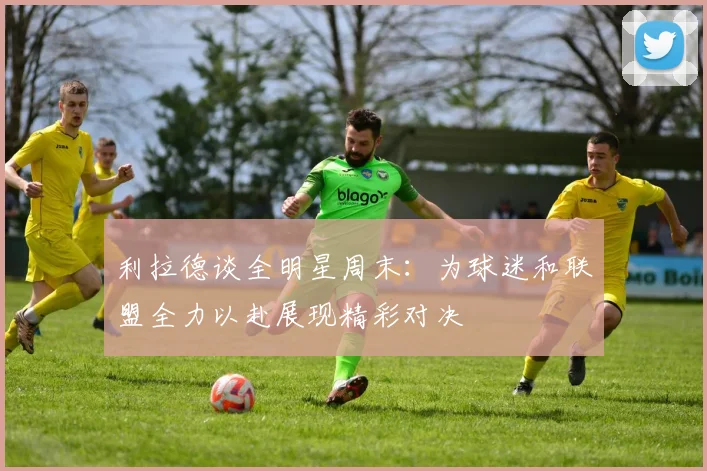 利拉德谈全明星周末：为球迷和联盟全力以赴展现精彩对决