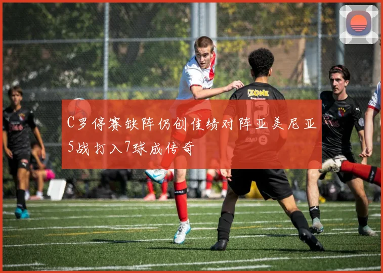 C罗停赛缺阵仍创佳绩对阵亚美尼亚5战打入7球成传奇