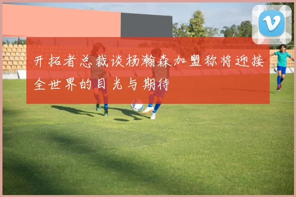 开拓者总裁谈杨瀚森加盟称将迎接全世界的目光与期待