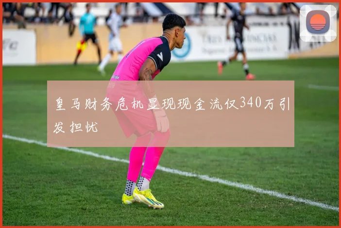皇马财务危机显现现金流仅340万引发担忧