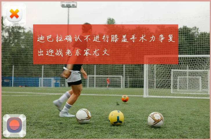 迪巴拉确认不进行膝盖手术力争复出迎战老东家尤文